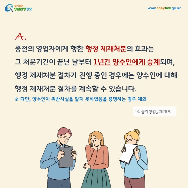 답변: 종전의 영업자에게 행한 행정 제재처분의 효과는 그 처분기간이 끝난 날부터 1년간 양수인에게 승계되며, 행정 제재처분 절차가 진행 중인 경우에는 양수인에 대해 행정 제재처분 절차를 계속할 수 있습니다. 다만, 양수인이 위반사실을 알지 못하였음을 증명하는 경우는 제외합니다.「식품위생법」 제78조


